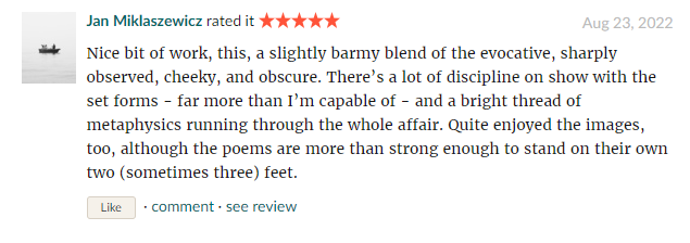 A Goodreads review of The Soap Crank and Other Selected Poems:

"Nice bit of work, this, a slightly barmy blend of the evocative, sharply observed, cheeky, and obscure. There's a lot of discipline on show with the set forms - far more than I'm capable of - and a bright thread pf metaphysics running through the whole affair. Quite enjoyed the images, too, although the poems are more than strong enough to stand on their own two (sometimes three) feet." Jan Miklaszewicz